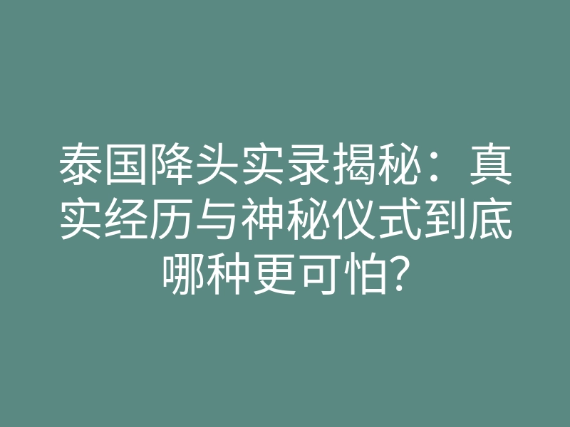 泰国降头实录揭秘：真实经历与神秘仪式到底哪种更可怕？
