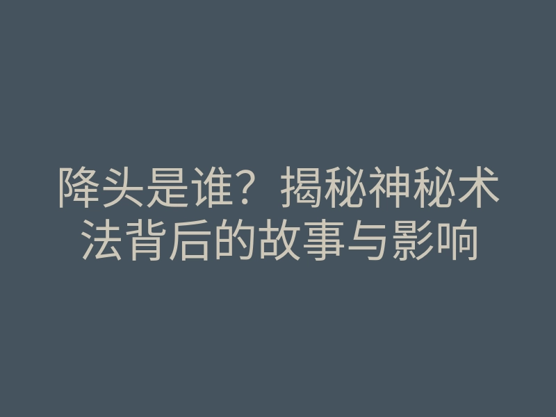 降头是谁?揭秘神秘术法背后的故事与影响