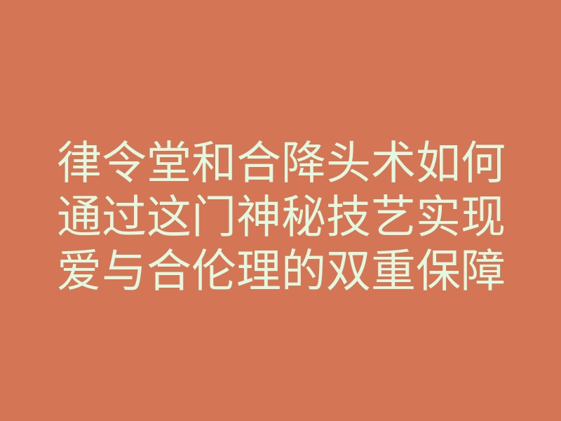 律令堂和合降头术如何通过这门神秘技艺实现爱与合伦理的双重保障