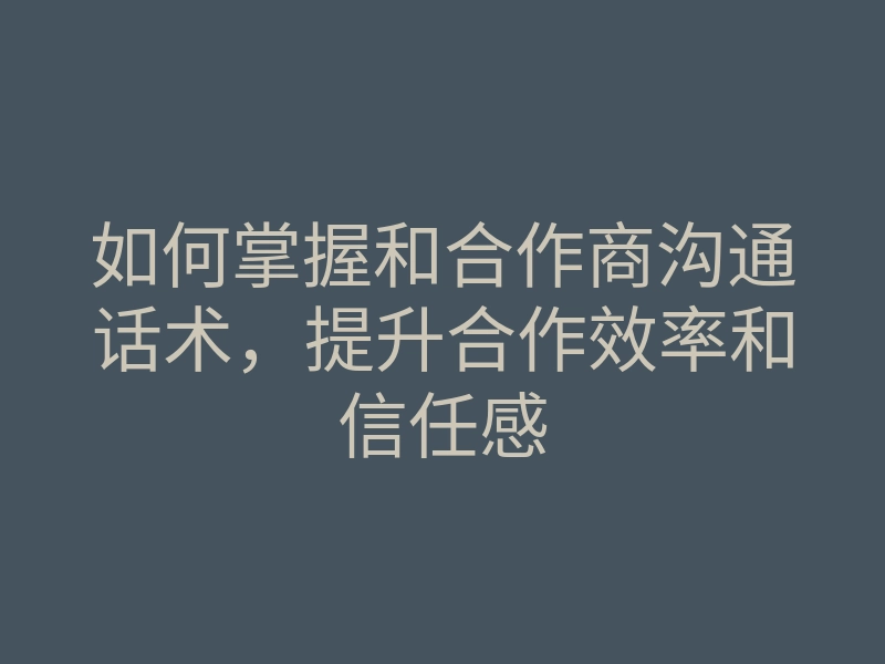 如何掌握和合作商沟通话术,提升合作效率和信任感