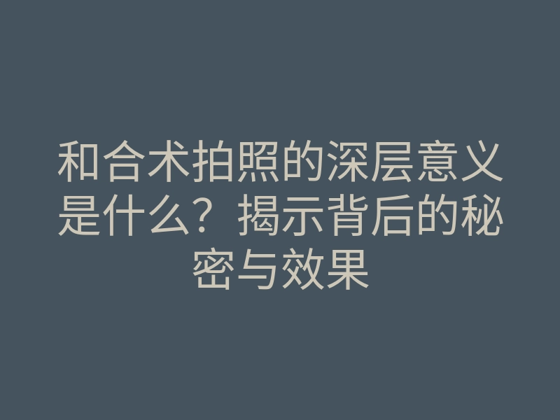 和合术拍照的深层意义是什么?揭示背后的秘密与效果