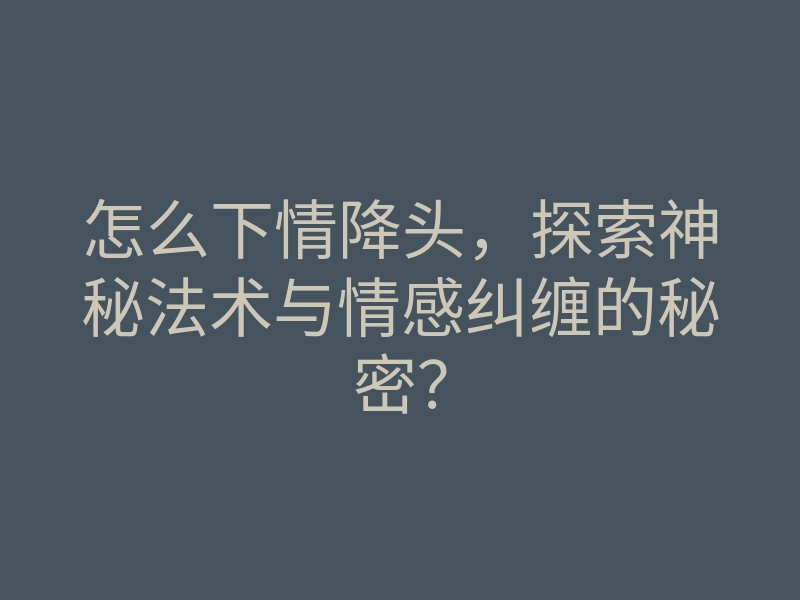 怎么下情降头，探索神秘法术与情感纠缠的秘密？