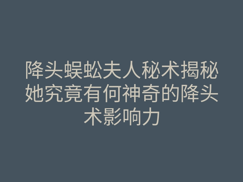 降头蜈蚣夫人秘术揭秘她究竟有何神奇的降头术影响力