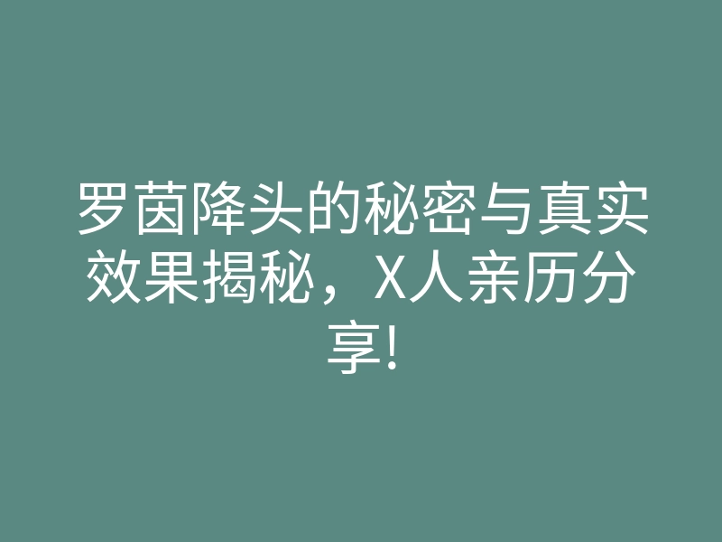 罗茵降头的秘密与真实效果揭秘，X人亲历分享!