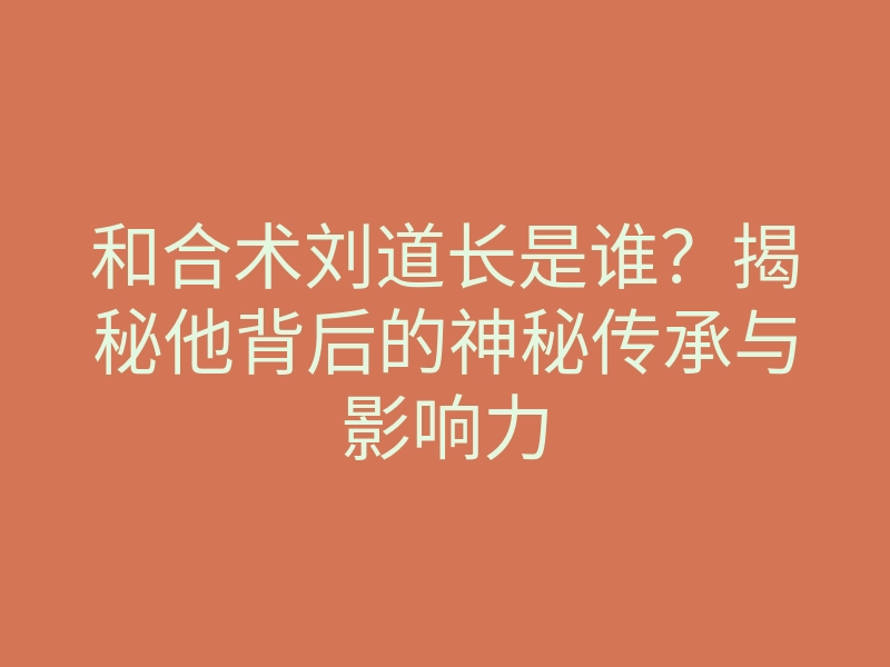 和合术刘道长是谁?揭秘他背后的神秘传承与影响力