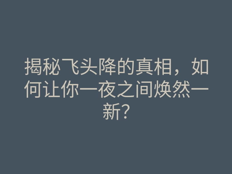 揭秘飞头降的真相,如何让你一夜之间焕然一新?
