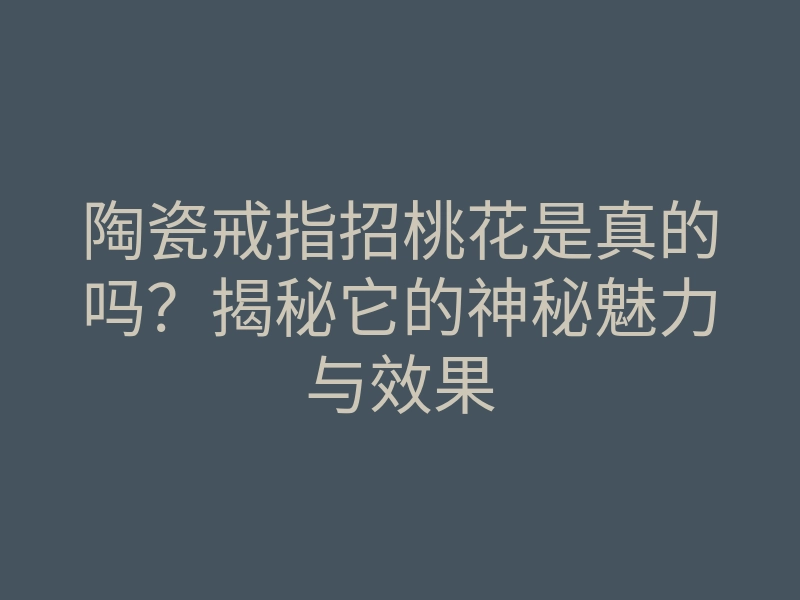 陶瓷戒指招桃花是真的吗?揭秘它的神秘魅力与效果