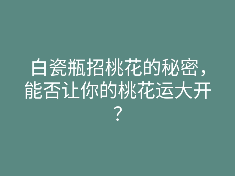 白瓷瓶招桃花的秘密，能否让你的桃花运大开？