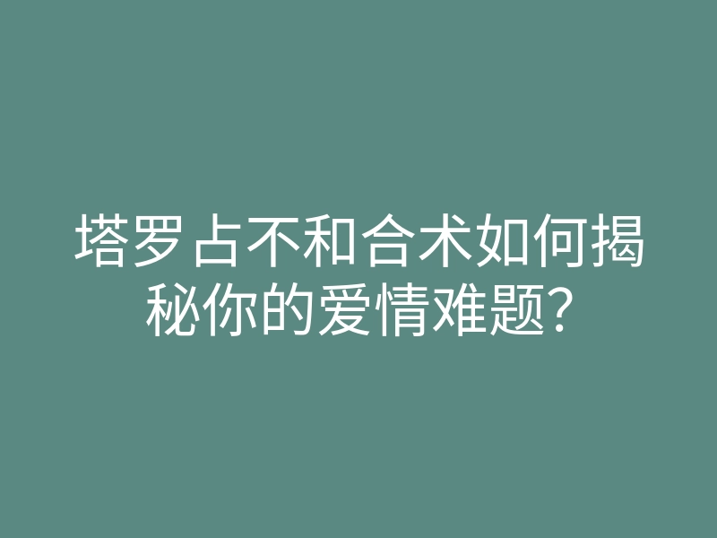 塔罗占不和合术如何揭秘你的爱情难题?