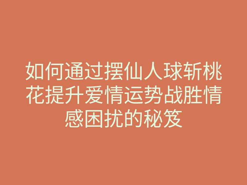 如何通过摆仙人球斩桃花提升爱情运势战胜情感困扰的秘笈