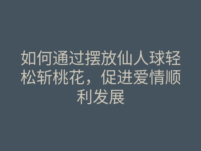 如何通过摆放仙人球轻松斩桃花,促进爱情顺利发展