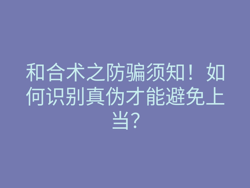 和合术之防骗须知!如何识别真伪才能避免上当?