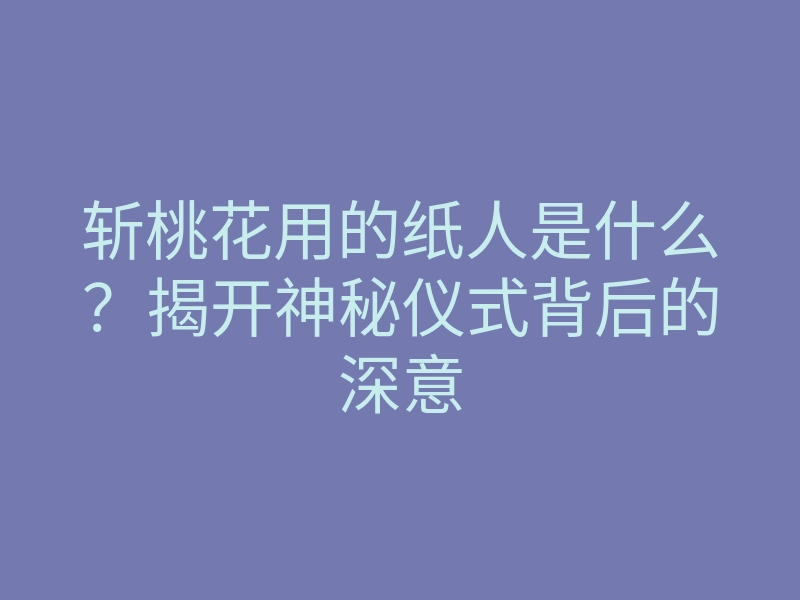 斩桃花用的纸人是什么?揭开神秘仪式背后的深意