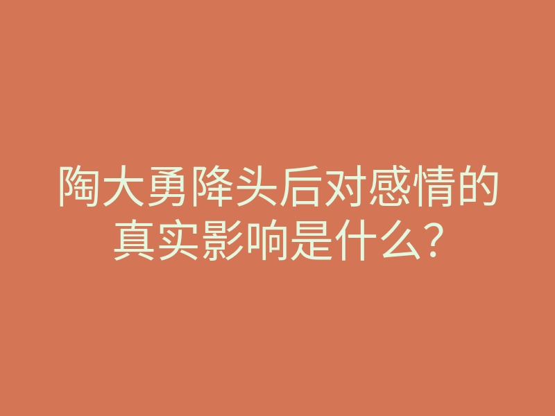 陶大勇降头后对感情的真实影响是什么?