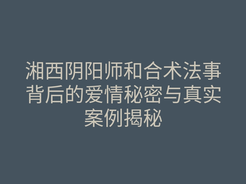 湘西阴阳师和合术法事背后的爱情秘密与真实案例揭秘