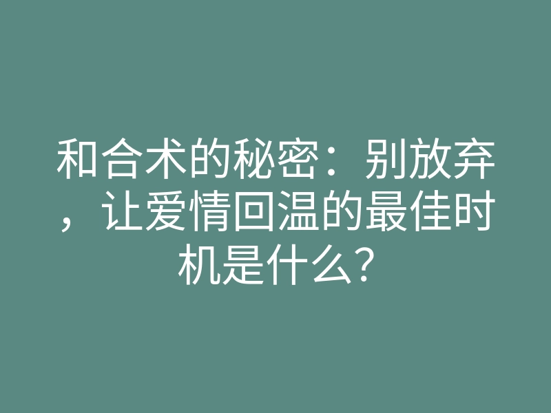 和合术的秘密:别放弃,让爱情回温的最佳时机是什么?