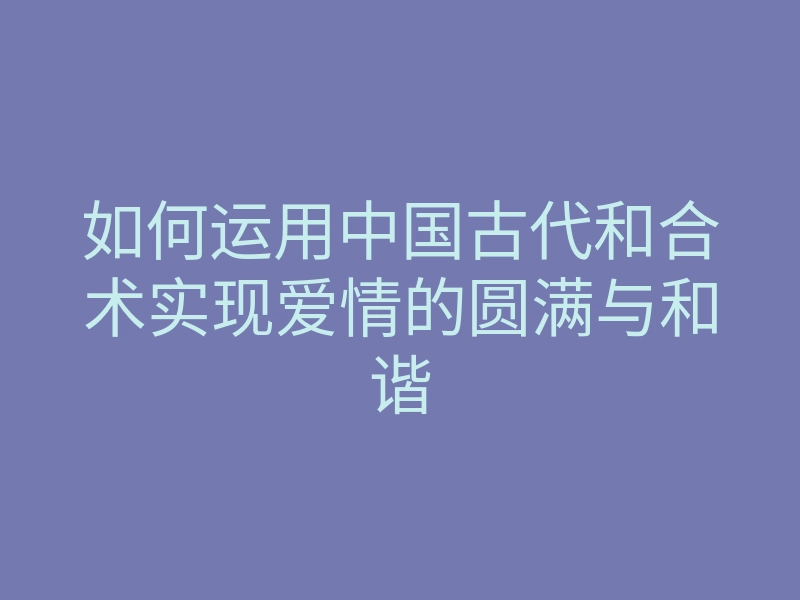 如何运用中国古代和合术实现爱情的圆满与和谐