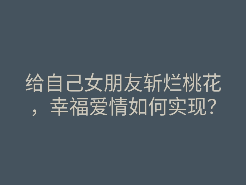给自己女朋友斩烂桃花,幸福爱情如何实现?