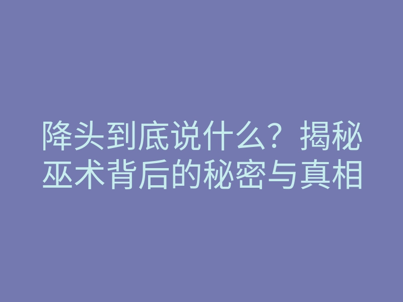 降头到底说什么?揭秘巫术背后的秘密与真相