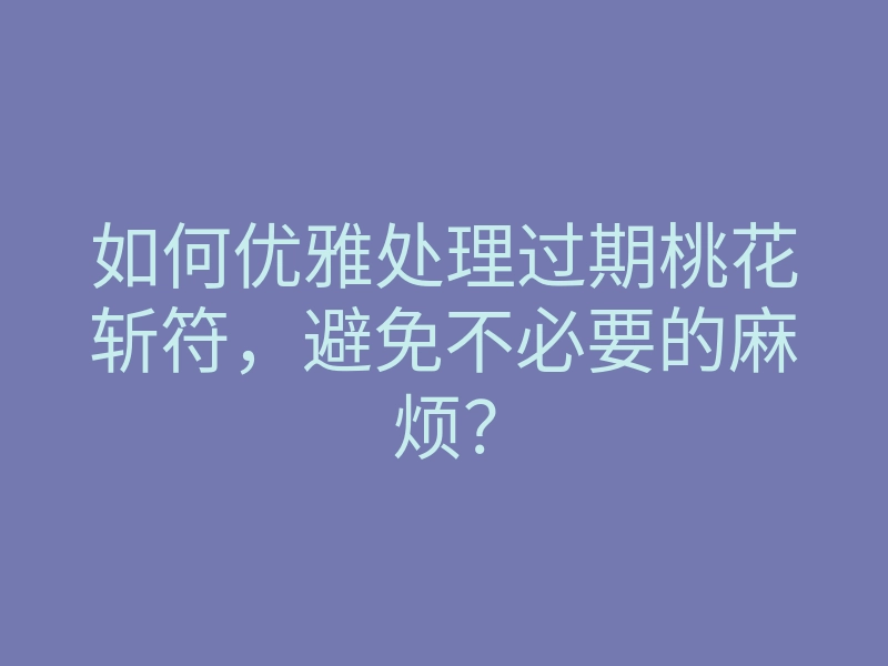 如何优雅处理过期桃花斩符,避免不必要的麻烦?