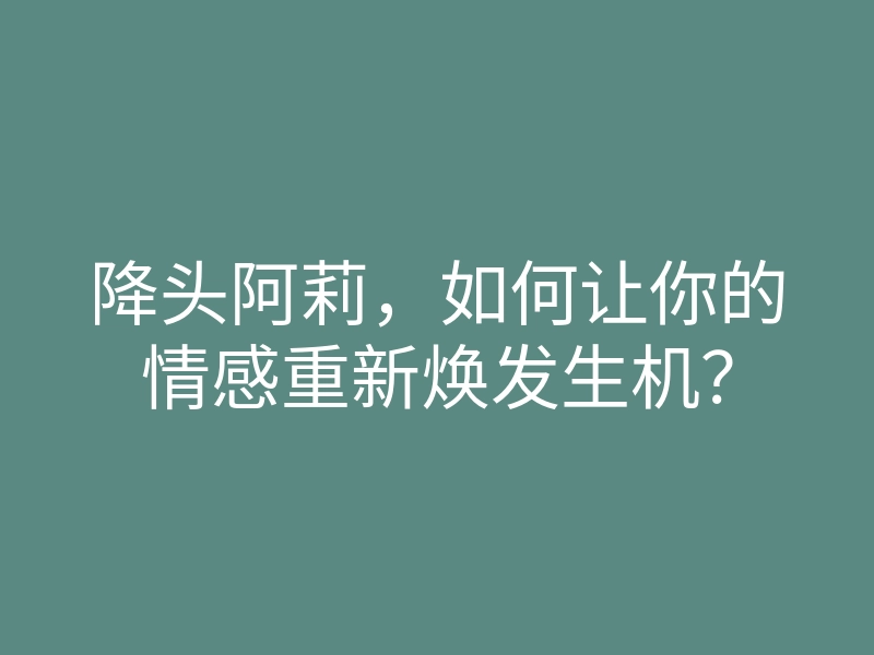 降头阿莉,如何让你的情感重新焕发生机?