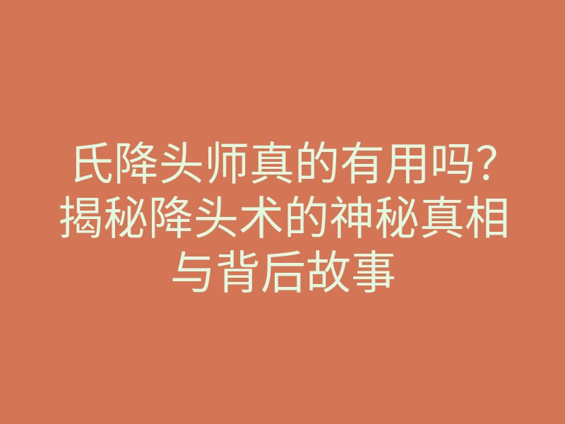 氏降头师真的有用吗?揭秘降头术的神秘真相与背后故事