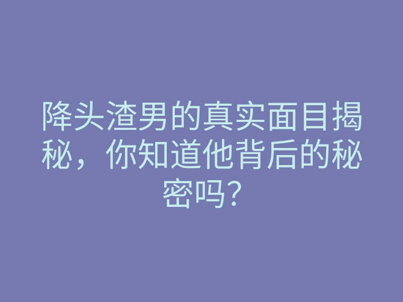降头渣男的真实面目揭秘,你知道他背后的秘密吗?