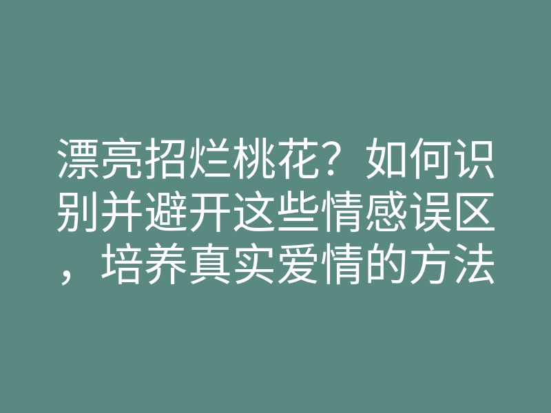 漂亮招烂桃花?如何识别并避开这些情感误区,培养真实爱情的方法