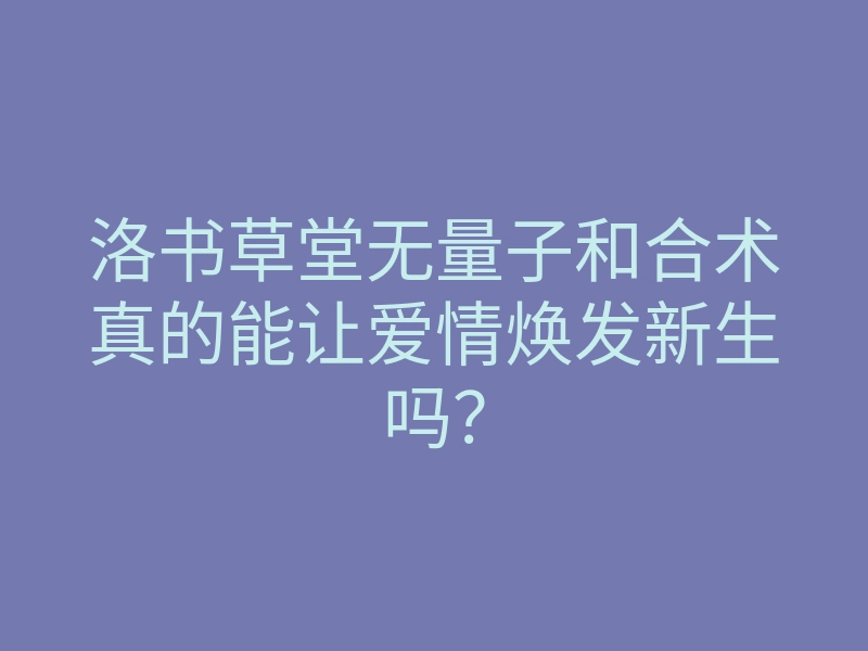 洛书草堂无量子和合术真的能让爱情焕发新生吗？