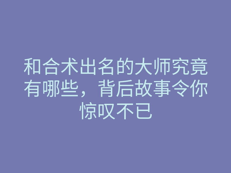 和合术出名的大师究竟有哪些,背后故事令你惊叹不已