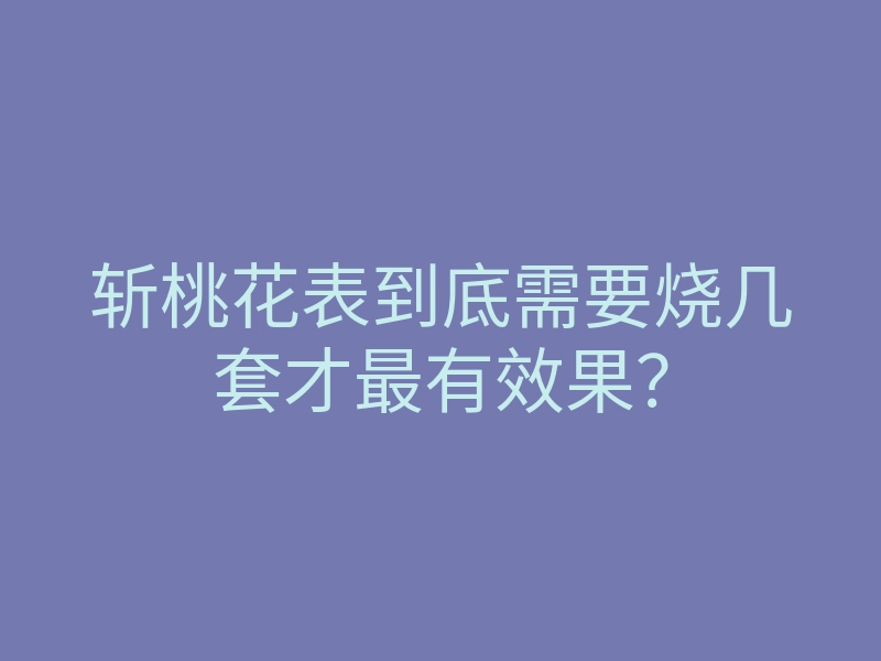 斩桃花表到底需要烧几套才最有效果？