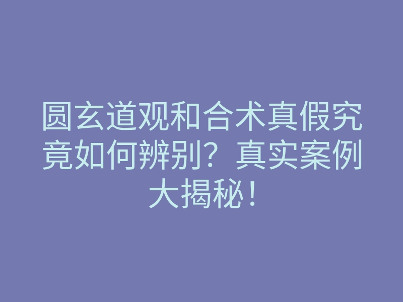 圆玄道观和合术真假究竟如何辨别？真实案例大揭秘！