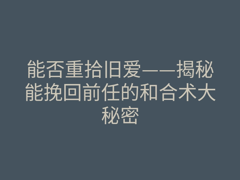 能否重拾旧爱——揭秘能挽回前任的和合术大秘密