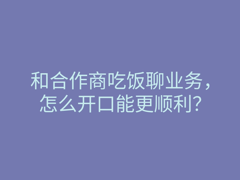 和合作商吃饭聊业务,怎么开口能更顺利?