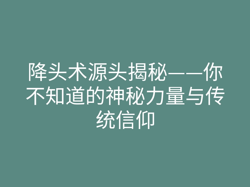 降头术源头揭秘——你不知道的神秘力量与传统信仰