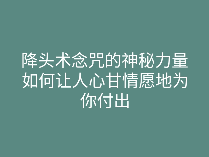 降头术念咒的神秘力量如何让人心甘情愿地为你付出