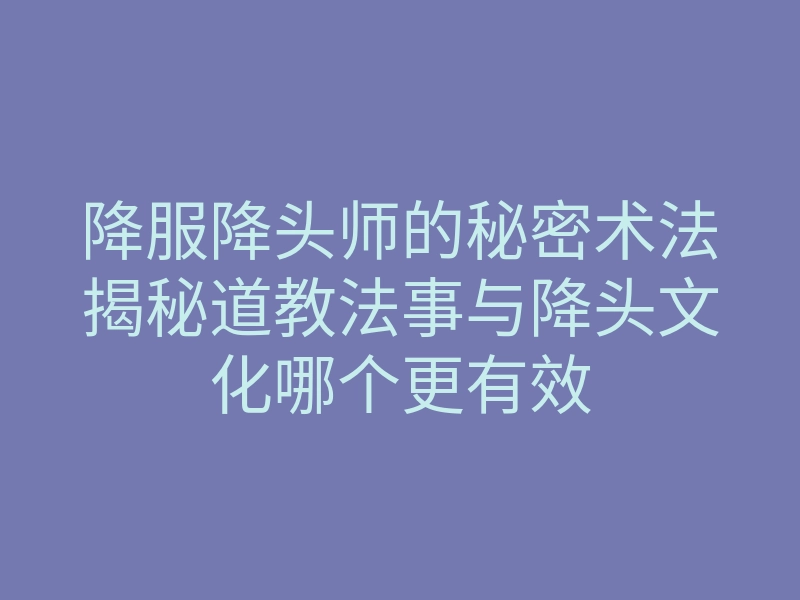降服降头师的秘密术法揭秘道教法事与降头文化哪个更有效