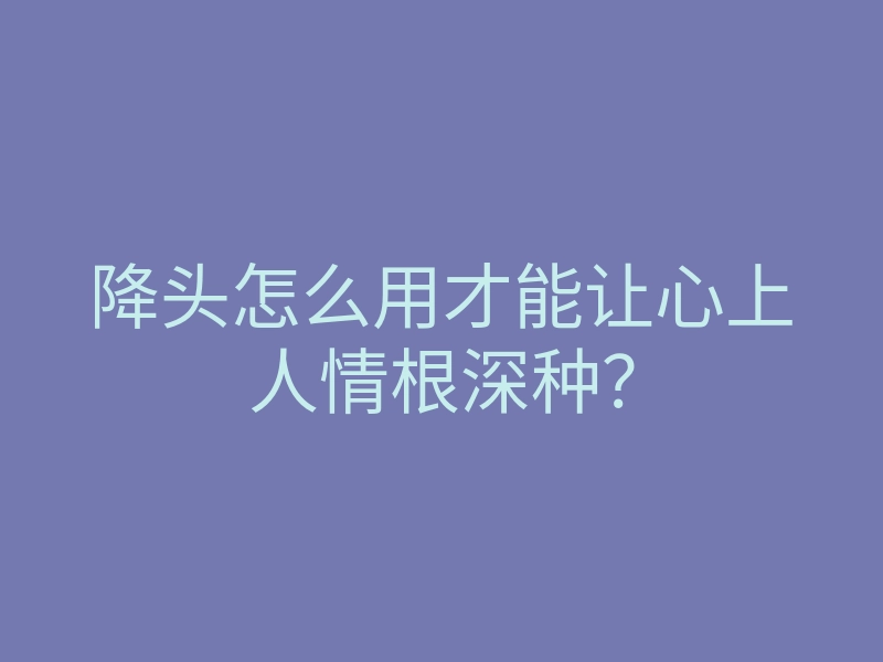 降头怎么用才能让心上人情根深种?
