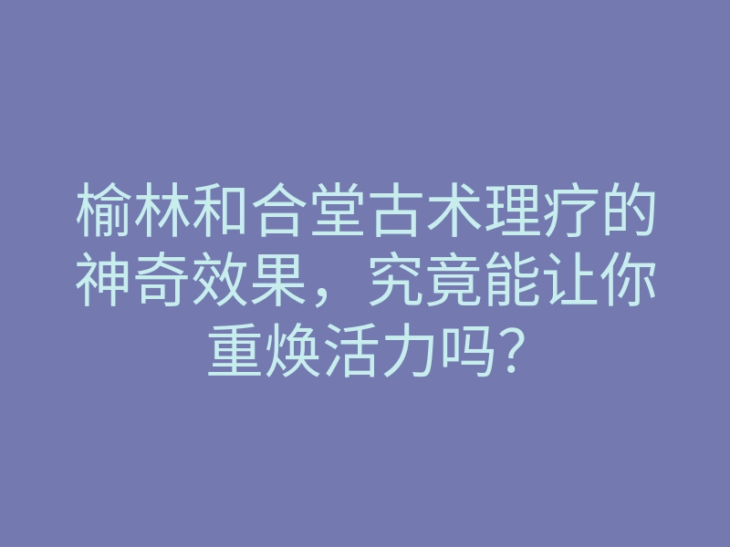 榆林和合堂古术理疗的神奇效果,究竟能让你重焕活力吗?