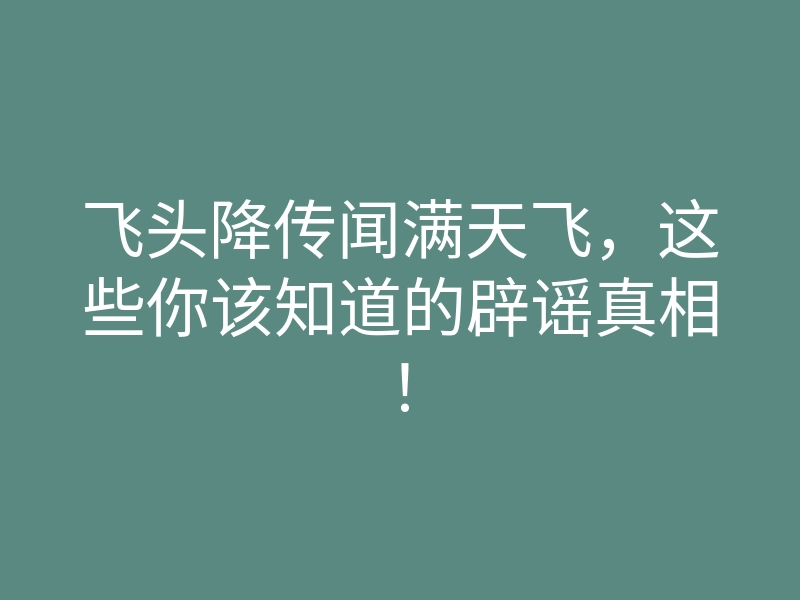 飞头降传闻满天飞，这些你该知道的辟谣真相！