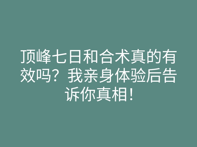 顶峰七日和合术真的有效吗?我亲身体验后告诉你真相!