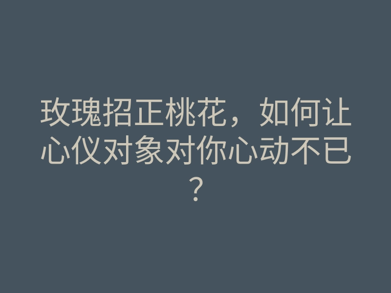 玫瑰招正桃花,如何让心仪对象对你心动不已?