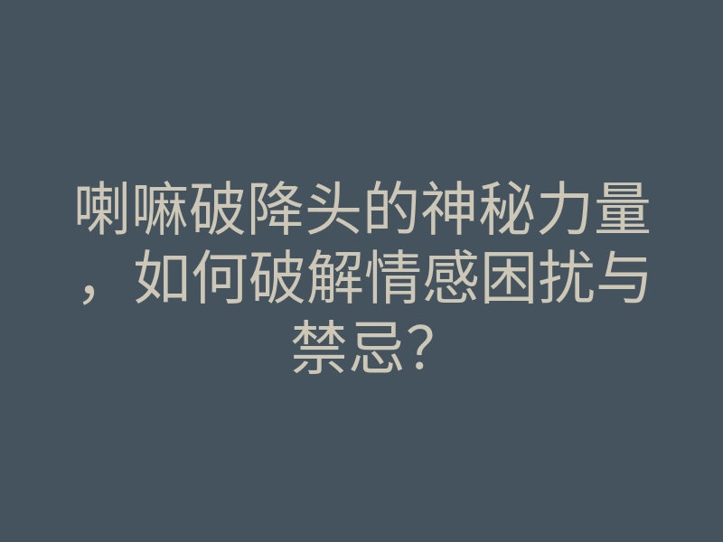 喇嘛破降头的神秘力量,如何破解情感困扰与禁忌?