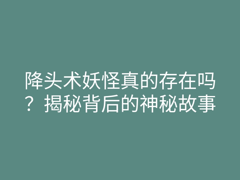 降头术妖怪真的存在吗？揭秘背后的神秘故事