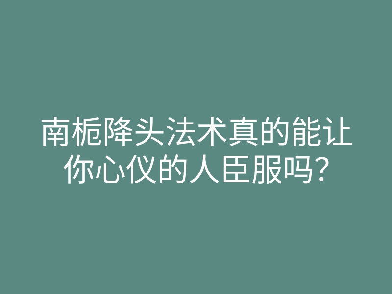 南栀降头法术真的能让你心仪的人臣服吗？