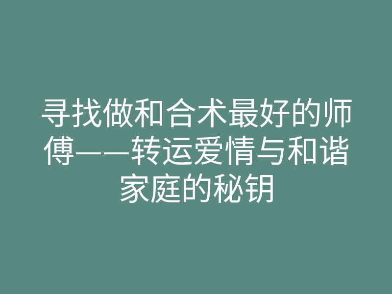 寻找做和合术最好的师傅——转运爱情与和谐家庭的秘钥