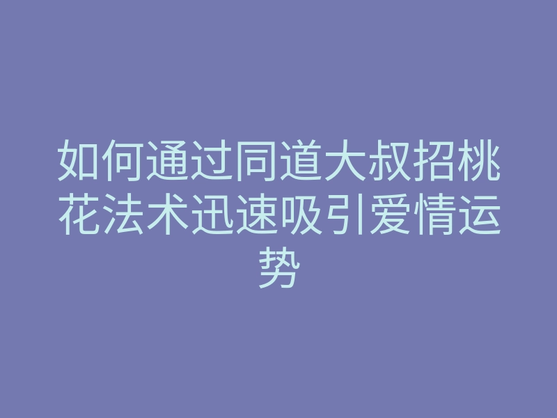 如何通过同道大叔招桃花法术迅速吸引爱情运势