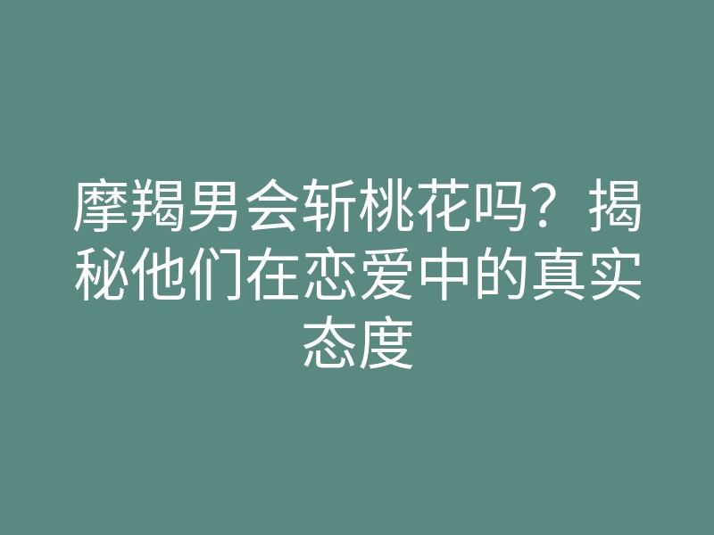 摩羯男会斩桃花吗?揭秘他们在恋爱中的真实态度