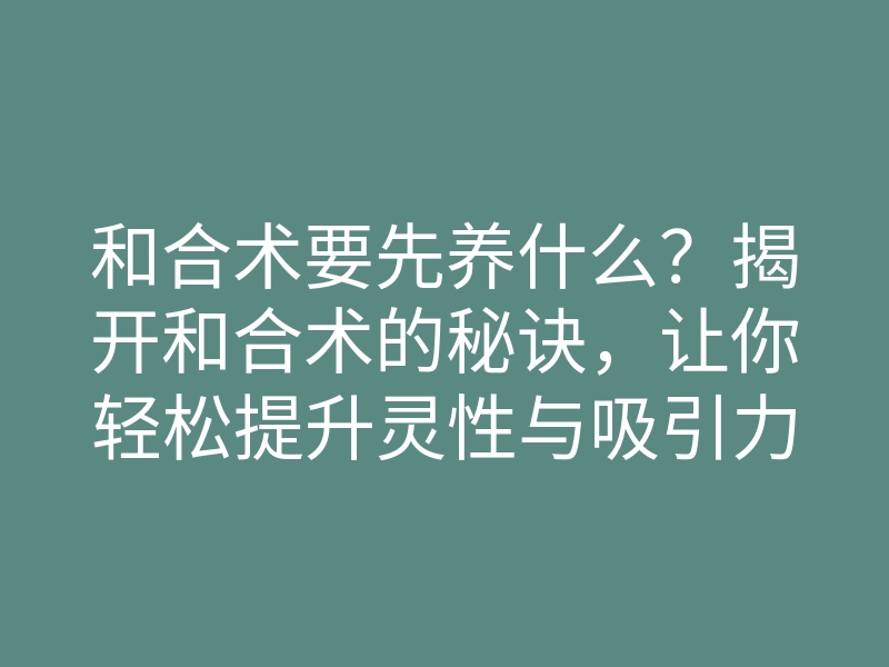 和合术要先养什么?揭开和合术的秘诀,让你轻松提升灵性与吸引力