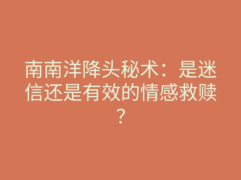 南南洋降头秘术：是迷信还是有效的情感救赎？